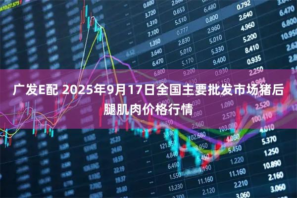 广发E配 2025年9月17日全国主要批发市场猪后腿肌肉价格行情