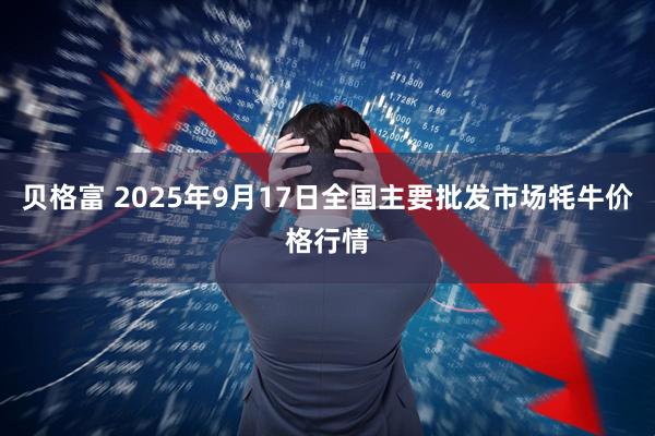 贝格富 2025年9月17日全国主要批发市场牦牛价格行情