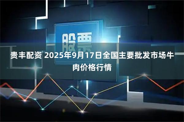贵丰配资 2025年9月17日全国主要批发市场牛肉价格行情