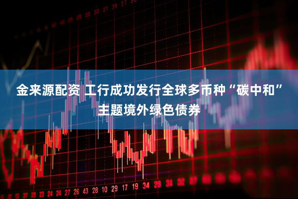 金来源配资 工行成功发行全球多币种“碳中和”主题境外绿色债券
