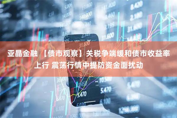 亚晶金融 【债市观察】关税争端缓和债市收益率上行 震荡行情中提防资金面扰动