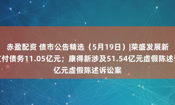 赤盈配资 债市公告精选（5月19日）|荣盛发展新增未支付债务11.05亿元；康得新涉及51.54亿元虚假陈述诉讼案