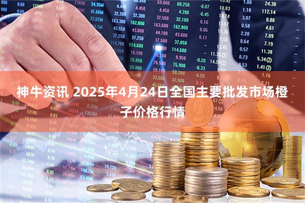 神牛资讯 2025年4月24日全国主要批发市场橙子价格行情