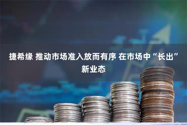 捷希缘 推动市场准入放而有序 在市场中“长出”新业态
