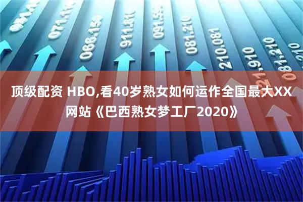 顶级配资 HBO,看40岁熟女如何运作全国最大XX网站《巴西熟女梦工厂2020》