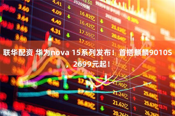 联华配资 华为nova 15系列发布！首搭麒麟9010S，2699元起！