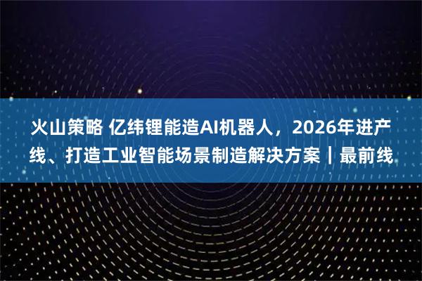 火山策略 亿纬锂能造AI机器人，2026年进产线、打造工业智能场景制造解决方案｜最前线