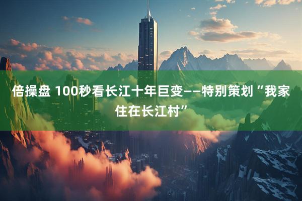 倍操盘 100秒看长江十年巨变——特别策划“我家住在长江村”