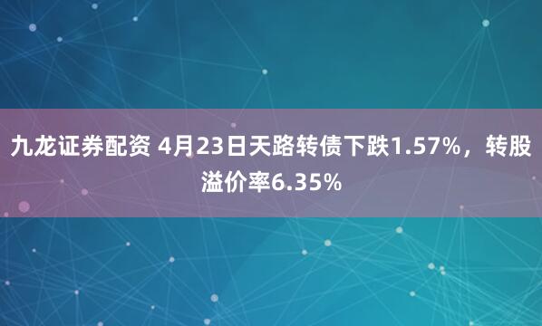 九龙证券配资 4月23日天路转债下跌1.57%，转股溢价率6.35%