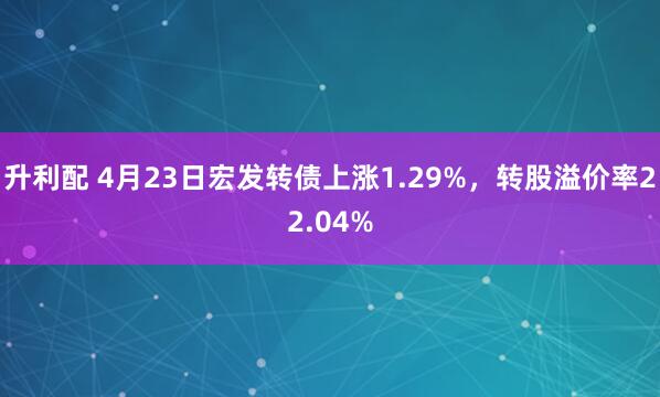 升利配 4月23日宏发转债上涨1.29%，转股溢价率22.04%