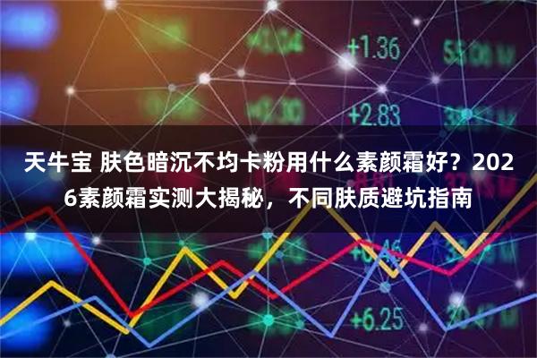天牛宝 肤色暗沉不均卡粉用什么素颜霜好？2026素颜霜实测大揭秘，不同肤质避坑指南
