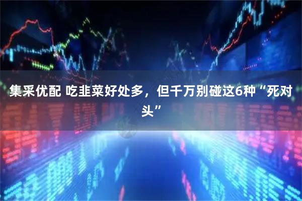 集采优配 吃韭菜好处多，但千万别碰这6种“死对头”