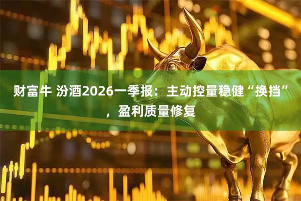 财富牛 汾酒2026一季报：主动控量稳健“换挡”，盈利质量修复