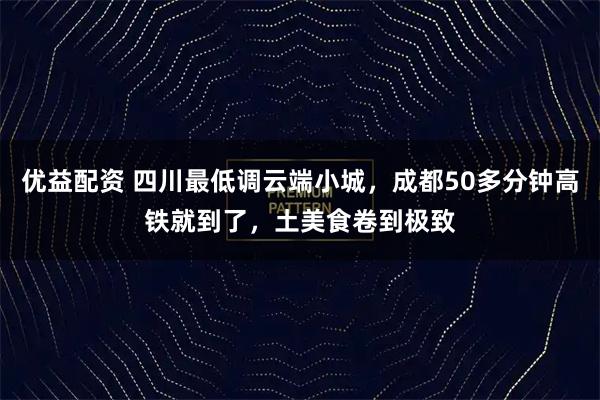 优益配资 四川最低调云端小城,成都50多分钟高铁就到了,土美食卷到极致