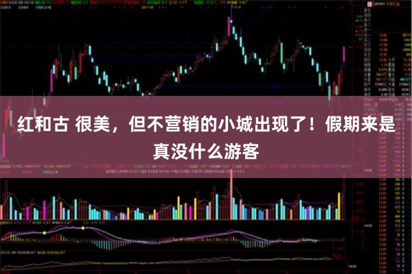 红和古 很美，但不营销的小城出现了！假期来是真没什么游客
