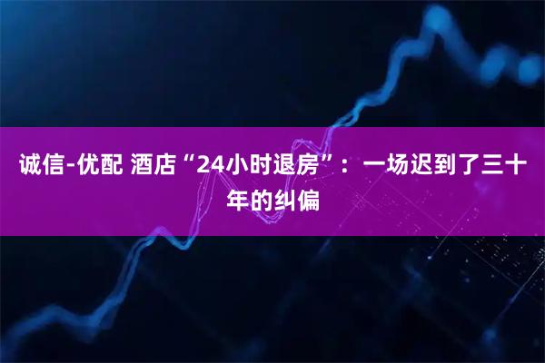 诚信-优配 酒店“24小时退房”:一场迟到了三十年的纠偏