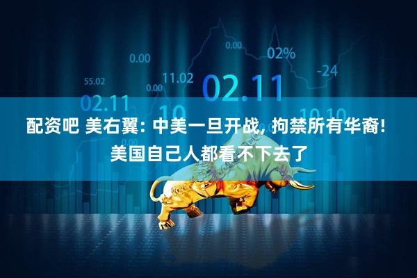 配资吧 美右翼: 中美一旦开战, 拘禁所有华裔! 美国自己人都看不下去了