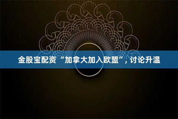 金股宝配资 “加拿大加入欧盟”, 讨论升温